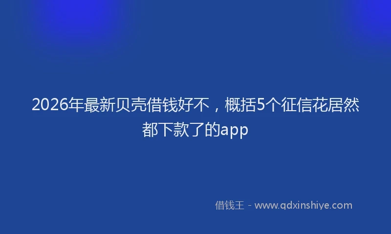 2026年最新贝壳借钱好不，概括5个征信花居然都下款了的app