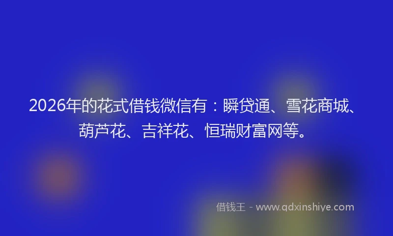 2026年的花式借钱微信有：瞬贷通、雪花商城、葫芦花、吉祥花、恒瑞财富网等。