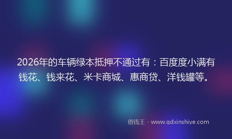 2026年的车辆绿本抵押不通过有：百度度小满有钱花、钱来花、米卡商城、惠商贷、洋钱罐等。