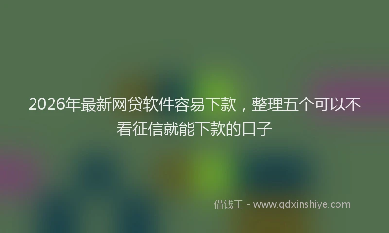2026年最新网贷软件容易下款，整理五个可以不看征信就能下款的口子