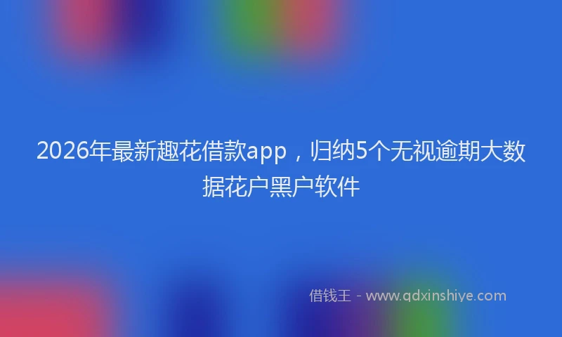 2026年最新趣花借款app，归纳5个无视逾期大数据花户黑户软件