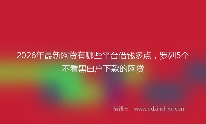 2026年最新网贷有哪些平台借钱多点，罗列5个不看黑白户下款的网贷