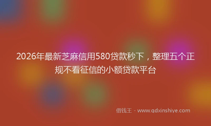 2026年最新芝麻信用580贷款秒下，整理五个正规不看征信的小额贷款平台