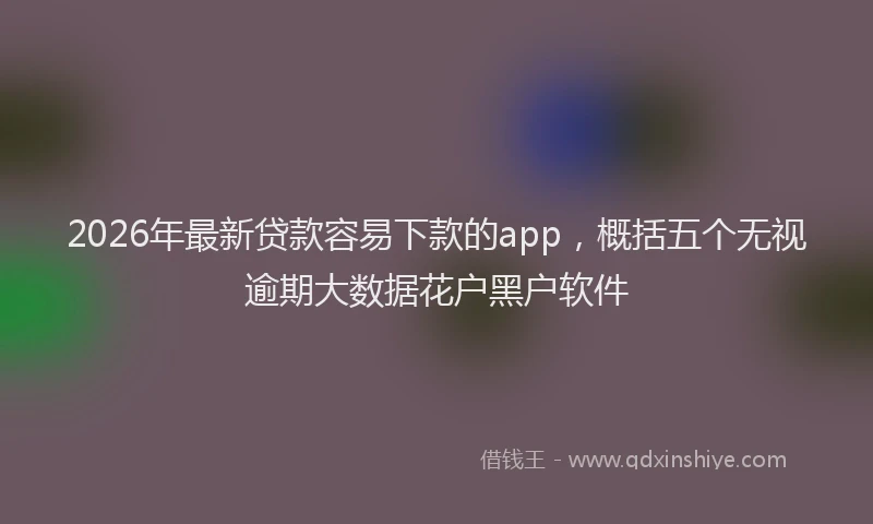 2026年最新贷款容易下款的app，概括五个无视逾期大数据花户黑户软件