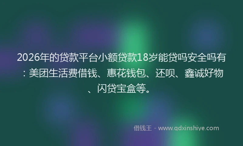 2026年的贷款平台小额贷款18岁能贷吗安全吗有：美团生活费借钱、惠花钱包、还呗、鑫诚好物、闪贷宝盒等。