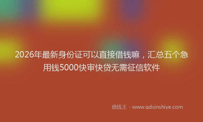2026年最新身份证可以直接借钱嘛，汇总五个急用钱5000快审快贷无需征信软件