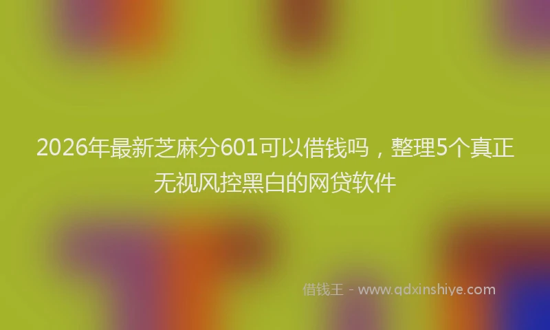 2026年最新芝麻分601可以借钱吗，整理5个真正无视风控黑白的网贷软件