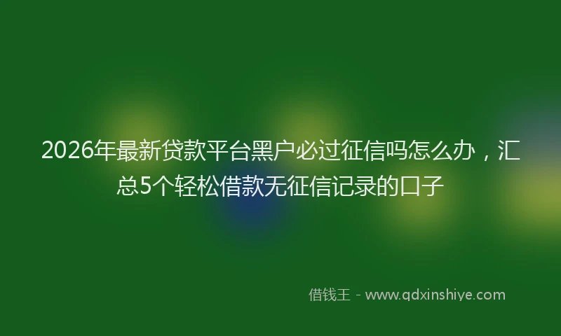 2026年最新贷款平台黑户必过征信吗怎么办，汇总5个轻松借款无征信记录的口子