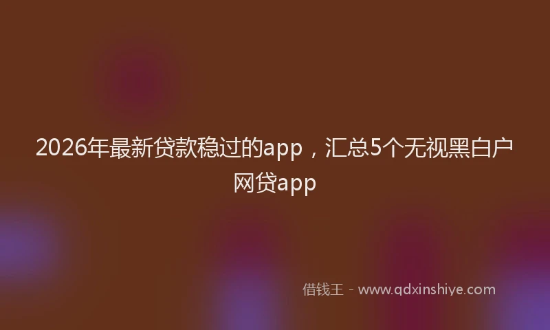 2026年最新贷款稳过的app，汇总5个无视黑白户网贷app