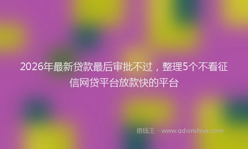 2026年最新贷款最后审批不过，整理5个不看征信网贷平台放款快的平台