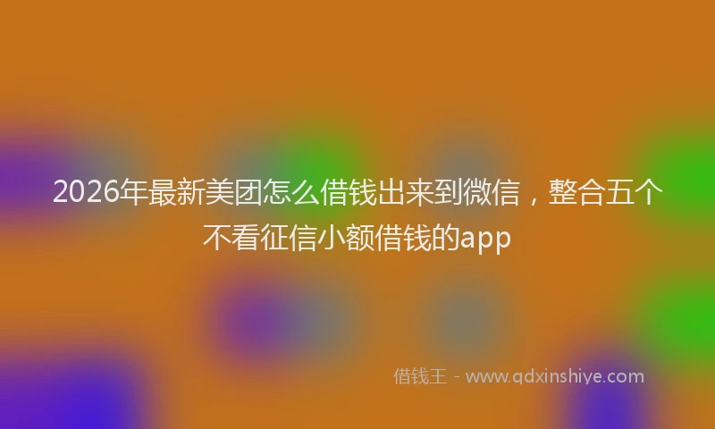 2026年最新美团怎么借钱出来到微信，整合五个不看征信小额借钱的app
