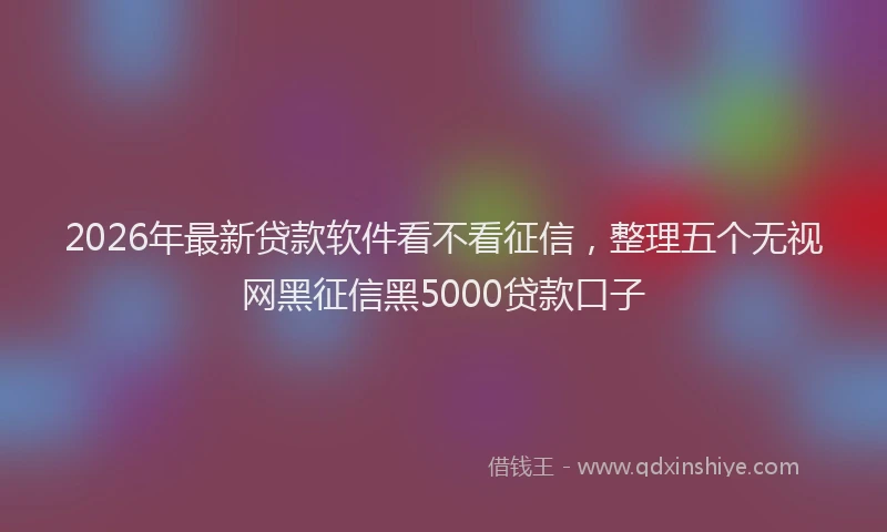 2026年最新贷款软件看不看征信，整理五个无视网黑征信黑5000贷款口子