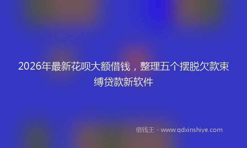 2026年最新花呗大额借钱，整理五个摆脱欠款束缚贷款新软件