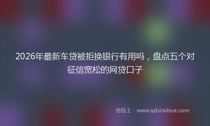 2026年最新车贷被拒换银行有用吗，盘点五个对征信宽松的网贷口子