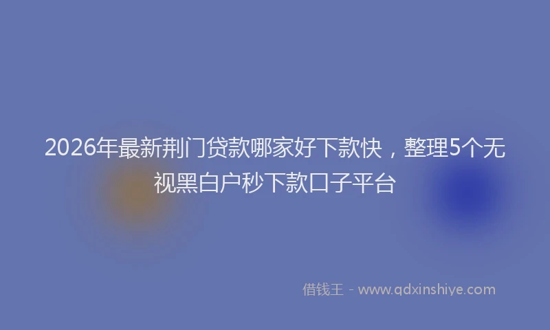 2026年最新荆门贷款哪家好下款快，整理5个无视黑白户秒下款口子平台