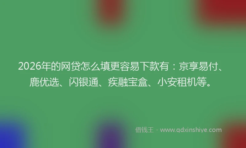 2026年的网贷怎么填更容易下款有：京享易付、鹿优选、闪银通、疾融宝盒、小安租机等。