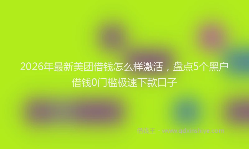 2026年最新美团借钱怎么样激活，盘点5个黑户借钱0门槛极速下款口子