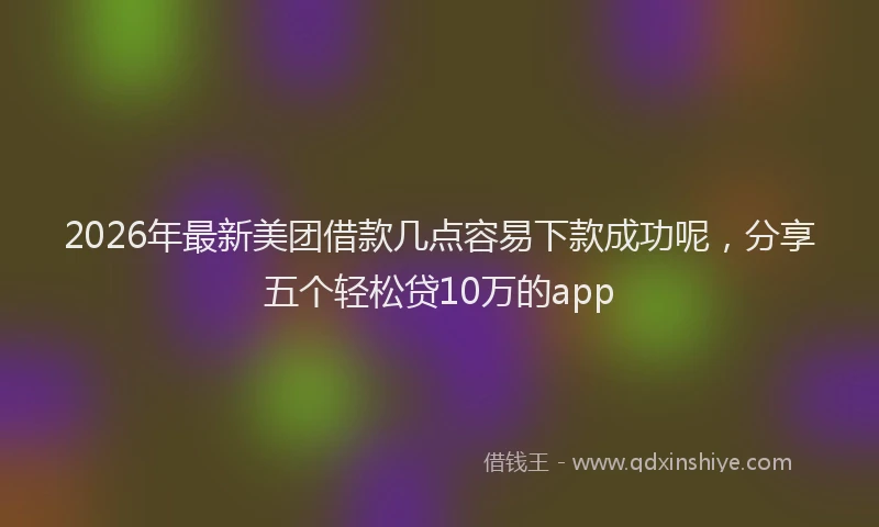 2026年最新美团借款几点容易下款成功呢，分享五个轻松贷10万的app
