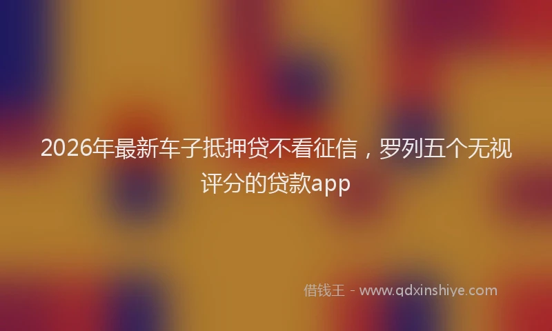 2026年最新车子抵押贷不看征信，罗列五个无视评分的贷款app