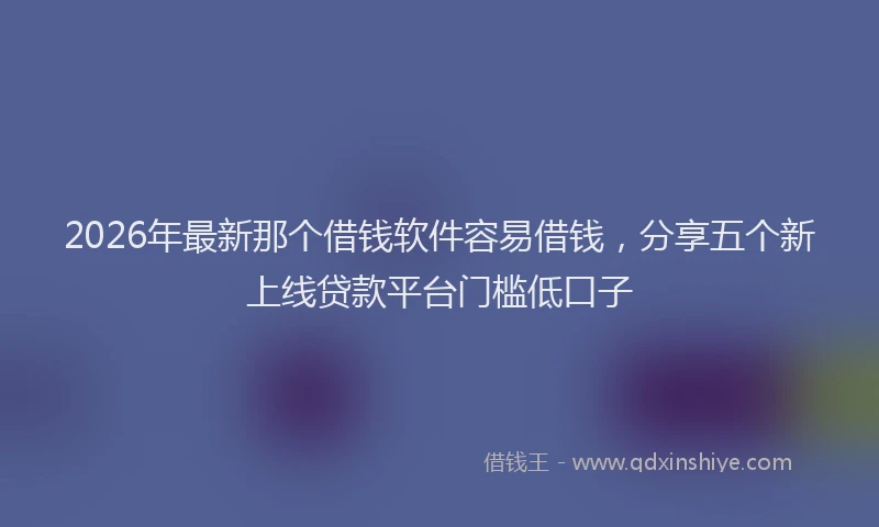 2026年最新那个借钱软件容易借钱，分享五个新上线贷款平台门槛低口子