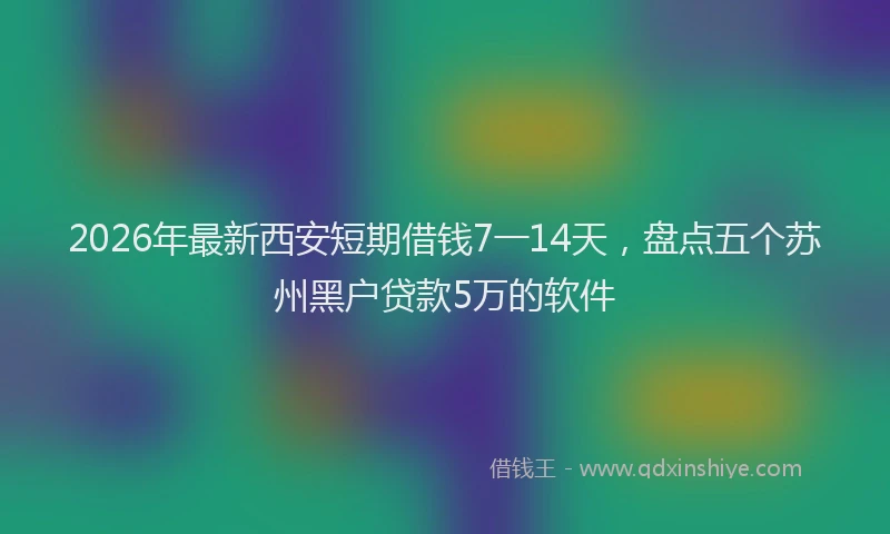 2026年最新西安短期借钱7一14天，盘点五个苏州黑户贷款5万的软件