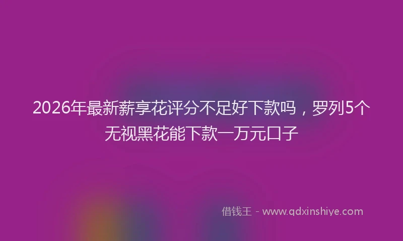 2026年最新薪享花评分不足好下款吗，罗列5个无视黑花能下款一万元口子