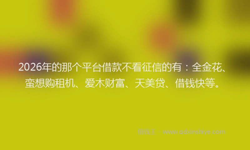 2026年的那个平台借款不看征信的有：全金花、蛮想购租机、爱木财富、天美贷、借钱快等。