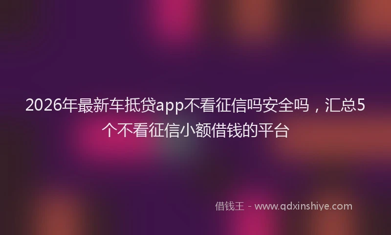 2026年最新车抵贷app不看征信吗安全吗，汇总5个不看征信小额借钱的平台