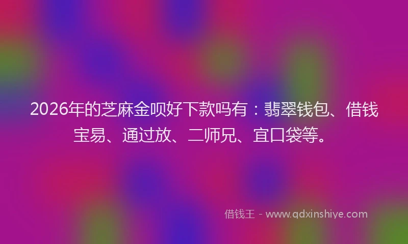 2026年的芝麻金呗好下款吗有：翡翠钱包、借钱宝易、通过放、二师兄、宜口袋等。
