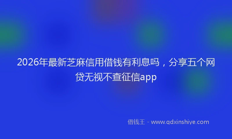 2026年最新芝麻信用借钱有利息吗，分享五个网贷无视不查征信app