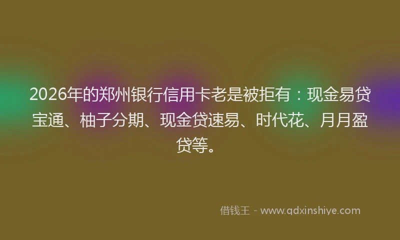 2026年的郑州银行信用卡老是被拒有：现金易贷宝通、柚子分期、现金贷速易、时代花、月月盈贷等。