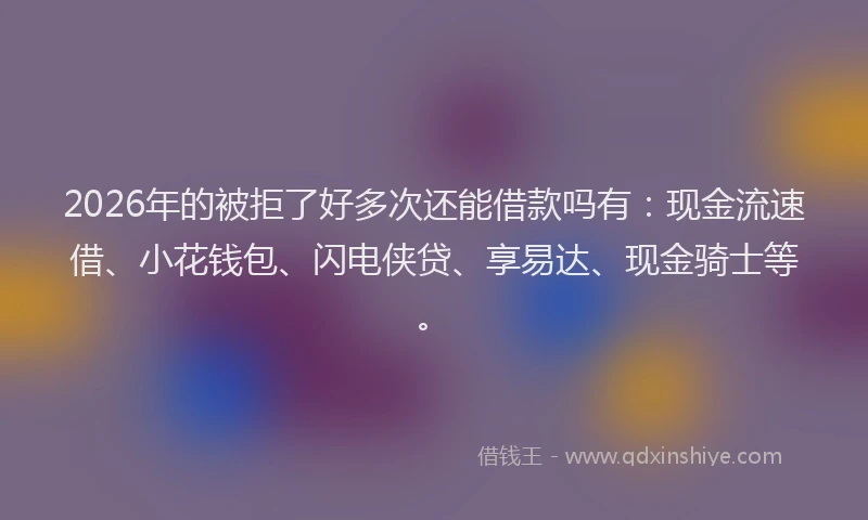 2026年的被拒了好多次还能借款吗有：现金流速借、小花钱包、闪电侠贷、享易达、现金骑士等。