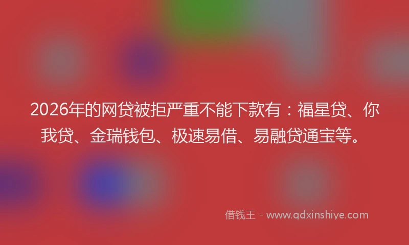 2026年的网贷被拒严重不能下款有：福星贷、你我贷、金瑞钱包、极速易借、易融贷通宝等。