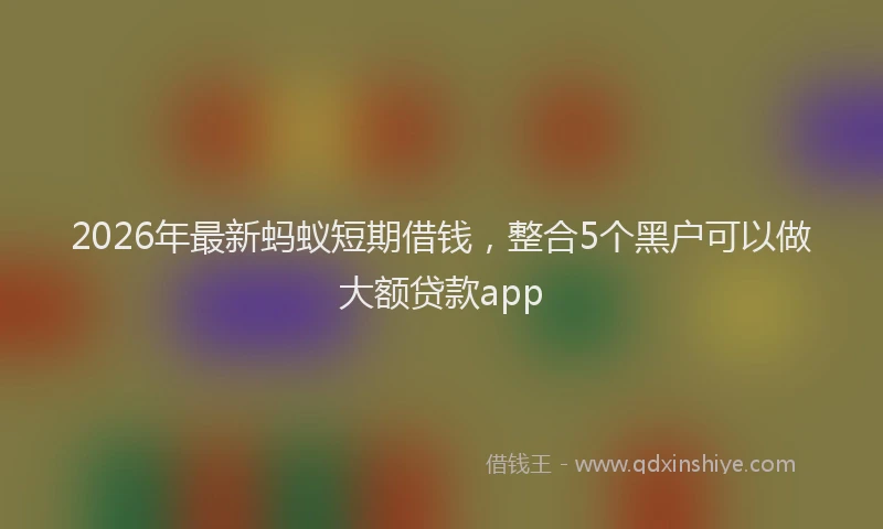 2026年最新蚂蚁短期借钱，整合5个黑户可以做大额贷款app