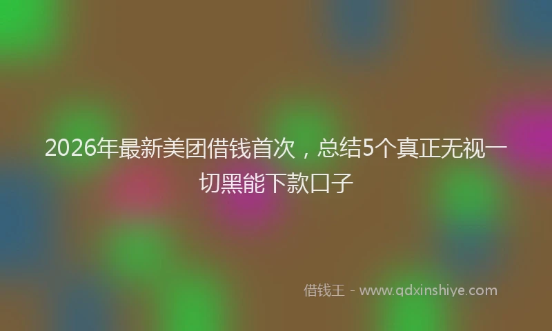 2026年最新美团借钱首次，总结5个真正无视一切黑能下款口子