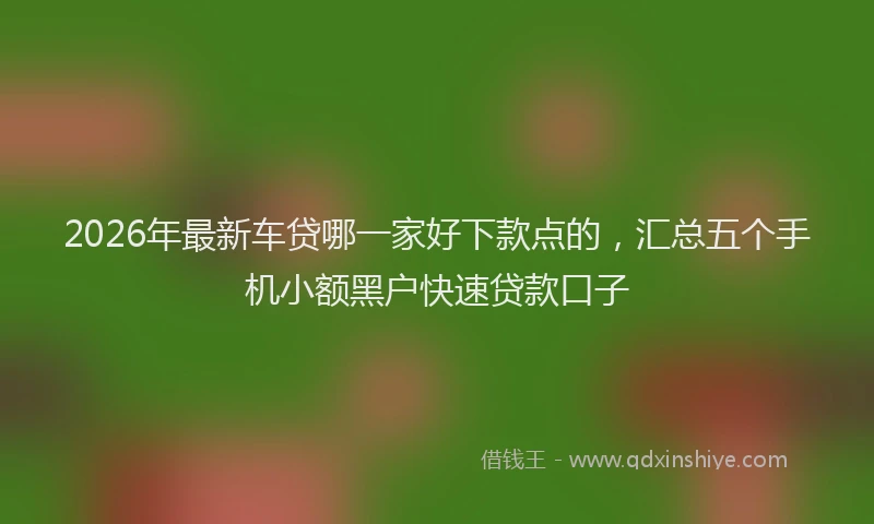 2026年最新车贷哪一家好下款点的，汇总五个手机小额黑户快速贷款口子