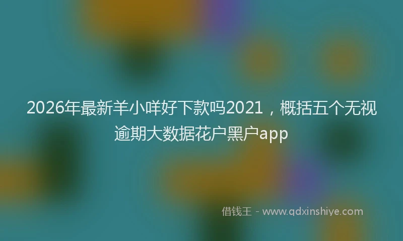 2026年最新羊小咩好下款吗2021，概括五个无视逾期大数据花户黑户app