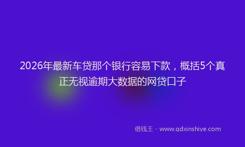 2026年最新车贷那个银行容易下款，概括5个真正无视逾期大数据的网贷口子