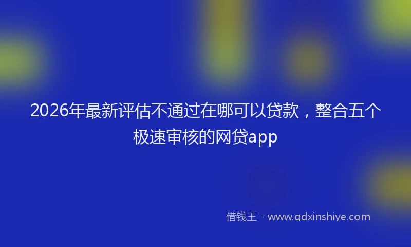 2026年最新评估不通过在哪可以贷款，整合五个极速审核的网贷app