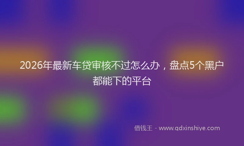 2026年最新车贷审核不过怎么办，盘点5个黑户都能下的平台