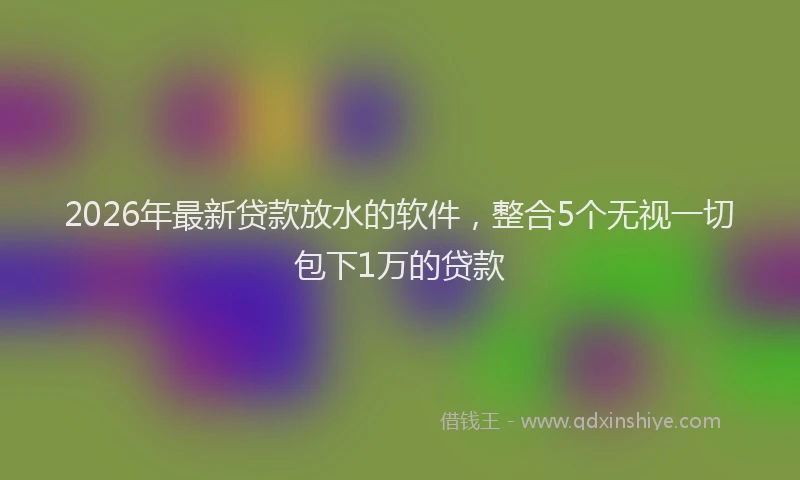 2026年最新贷款放水的软件，整合5个无视一切包下1万的贷款