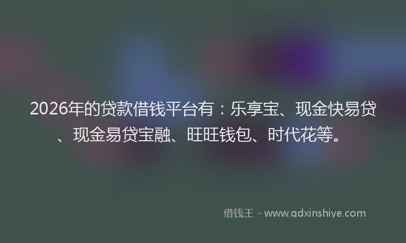 2026年的贷款借钱平台有：乐享宝、现金快易贷、现金易贷宝融、旺旺钱包、时代花等。