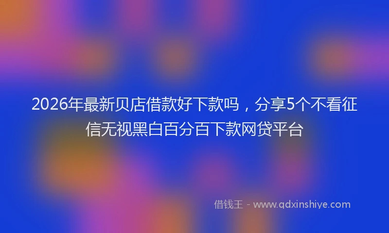 2026年最新贝店借款好下款吗，分享5个不看征信无视黑白百分百下款网贷平台