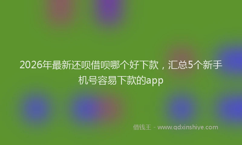 2026年最新还呗借呗哪个好下款，汇总5个新手机号容易下款的app