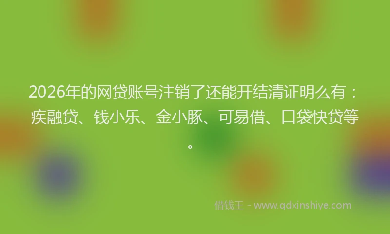 2026年的网贷账号注销了还能开结清证明么有：疾融贷、钱小乐、金小豚、可易借、口袋快贷等。
