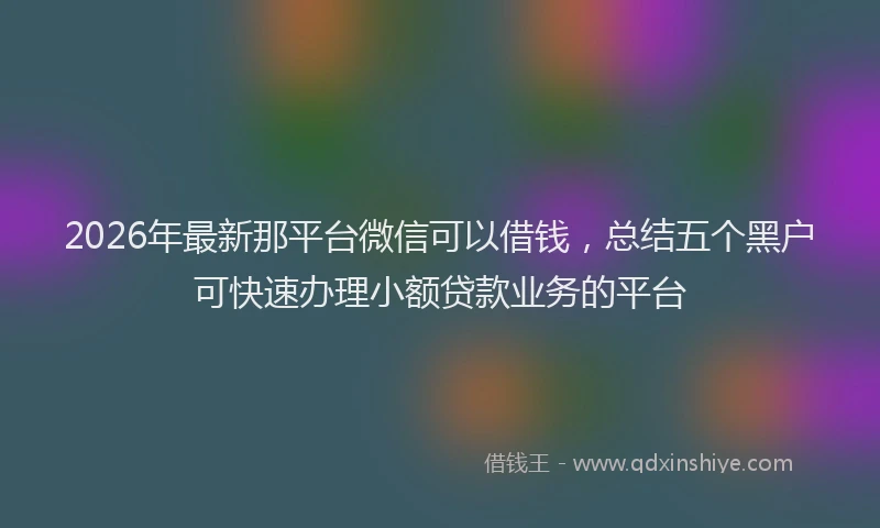 2026年最新那平台微信可以借钱，总结五个黑户可快速办理小额贷款业务的平台