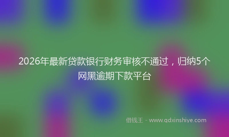 2026年最新贷款银行财务审核不通过，归纳5个网黑逾期下款平台