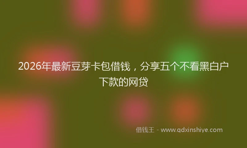 2026年最新豆芽卡包借钱，分享五个不看黑白户下款的网贷