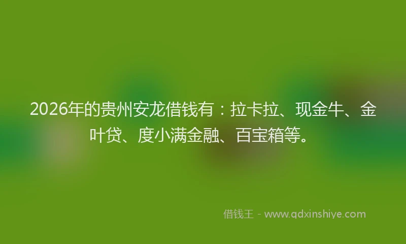 2026年的贵州安龙借钱有：拉卡拉、现金牛、金叶贷、度小满金融、百宝箱等。