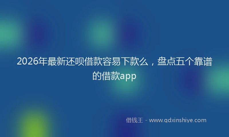 2026年最新还呗借款容易下款么，盘点五个靠谱的借款app